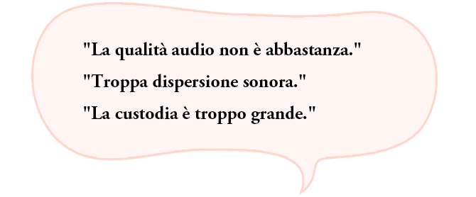 “La qualità audio non è abbastanza.”“Troppa dispersione sonora.”“La custodia è troppo grande.”