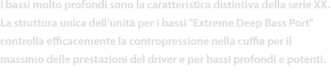 I bassi molto profondi sono la caratteristica distintiva della serie XX.
La struttura unica dell’unità per i bassi Extreme Deep Bass Port controlla efficacemente la contropressione nella cuffia per il massimo delle prestazioni del driver e per bassi profondi e potenti.