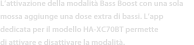 L’attivazione della modalità Bass Boost con una sola mossa aggiunge una dose extra di bassi. L’app dedicata per il modello HA-XC70BT permette di attivare e disattivare la modalità. 