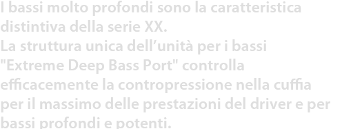 I bassi molto profondi sono la caratteristica distintiva della serie XX.
La struttura unica dell’unità per i bassi Extreme Deep Bass Port controlla efficacemente la contropressione nella cuffia per il massimo delle prestazioni del driver e per bassi profondi e potenti.